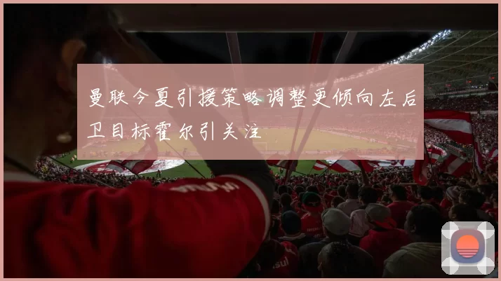 曼联今夏引援策略调整更倾向左后卫目标霍尔引关注