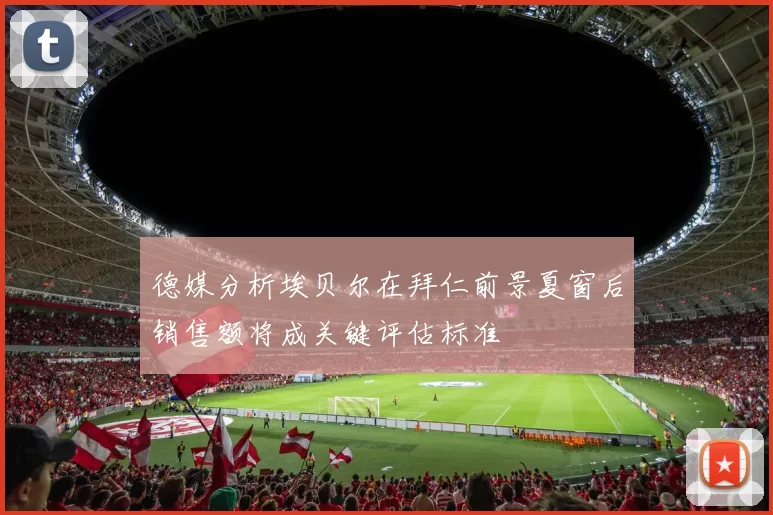 德媒分析埃贝尔在拜仁前景夏窗后销售额将成关键评估标准