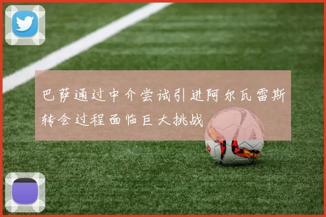 巴萨通过中介尝试引进阿尔瓦雷斯转会过程面临巨大挑战