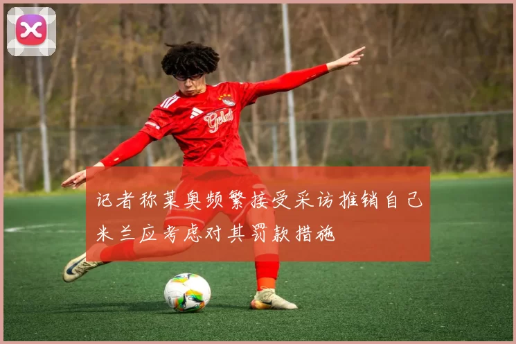 记者称莱奥频繁接受采访推销自己米兰应考虑对其罚款措施