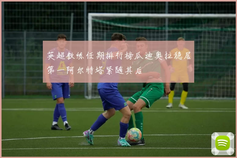 英超教练任期排行榜瓜迪奥拉稳居第一阿尔特塔紧随其后