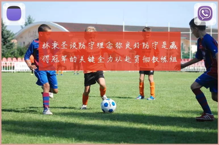 林秉圣谈防守理念称良好防守是赢得冠军的关键全力以赴贯彻教练组战术