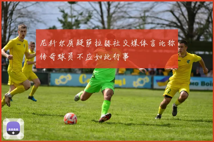 尼科尔质疑萨拉赫社交媒体言论称传奇球员不应如此行事