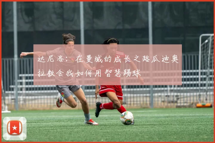 达尼洛：在曼城的成长之路瓜迪奥拉教会我如何用智慧踢球